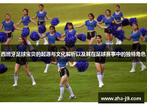 西班牙足球宝贝的起源与文化解析以及其在足球赛事中的独特角色