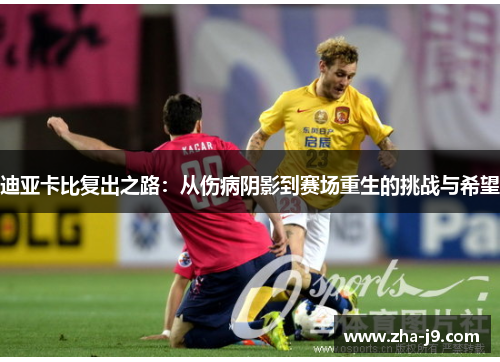 迪亚卡比复出之路：从伤病阴影到赛场重生的挑战与希望