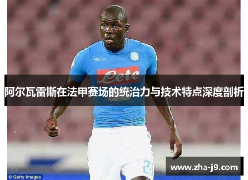 阿尔瓦雷斯在法甲赛场的统治力与技术特点深度剖析