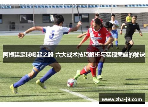 阿根廷足球崛起之路 六大战术技巧解析与实现荣耀的秘诀