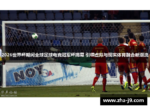 2026世界杯期间全球足球电竞冠军杯揭幕 引领虚拟与现实体育融合新潮流