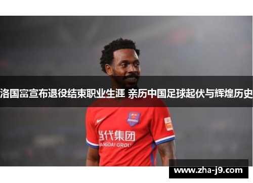 洛国富宣布退役结束职业生涯 亲历中国足球起伏与辉煌历史