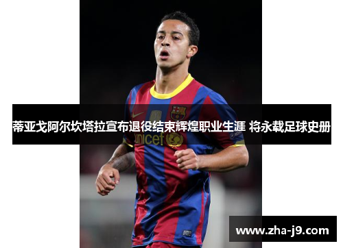蒂亚戈阿尔坎塔拉宣布退役结束辉煌职业生涯 将永载足球史册