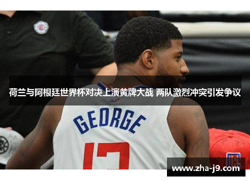 荷兰与阿根廷世界杯对决上演黄牌大战 两队激烈冲突引发争议