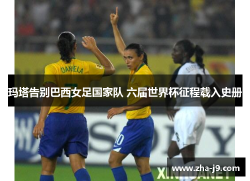玛塔告别巴西女足国家队 六届世界杯征程载入史册