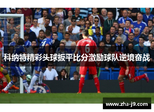 科纳特精彩头球扳平比分激励球队逆境奋战 科纳特精彩头球扳平比分激励球队逆境奋战
