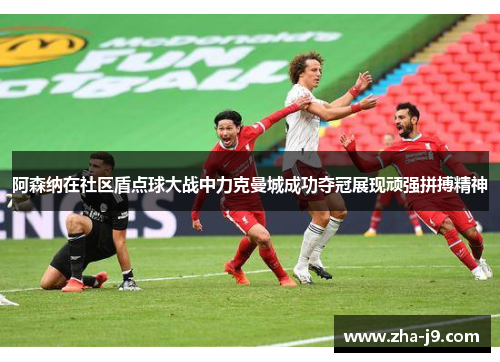 阿森纳在社区盾点球大战中力克曼城成功夺冠展现顽强拼搏精神