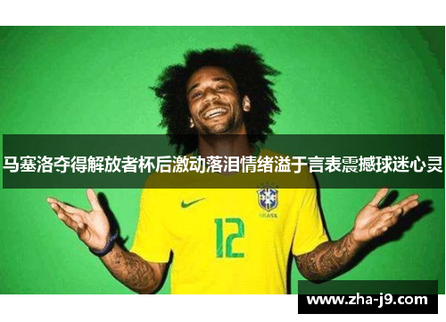 马塞洛夺得解放者杯后激动落泪情绪溢于言表震撼球迷心灵 马塞洛夺得解放者杯后激动落泪情绪溢于言表震撼球迷心灵