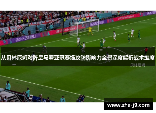 从贝林厄姆对阵皇马看亚冠赛场攻防影响力全景深度解析战术维度