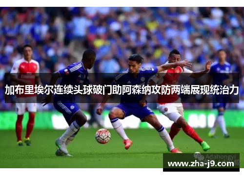 加布里埃尔连续头球破门助阿森纳攻防两端展现统治力