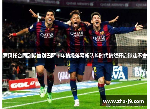 罗贝托合同到期告别巴萨十年情缘落幕新队长时代悄然开启球迷不舍